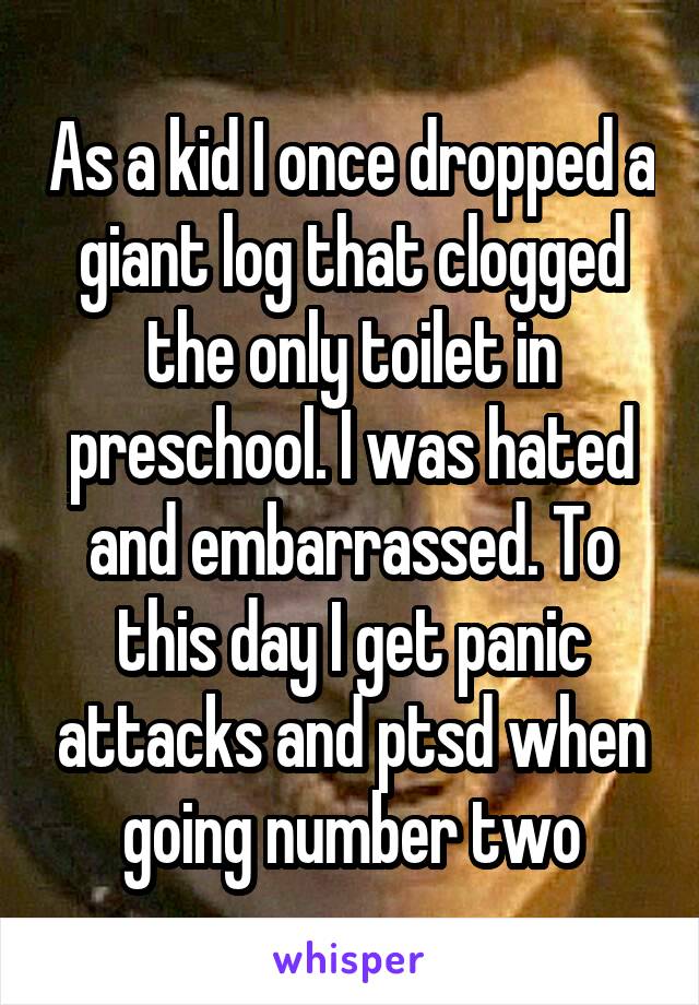 As a kid I once dropped a giant log that clogged the only toilet in preschool. I was hated and embarrassed. To this day I get panic attacks and ptsd when going number two