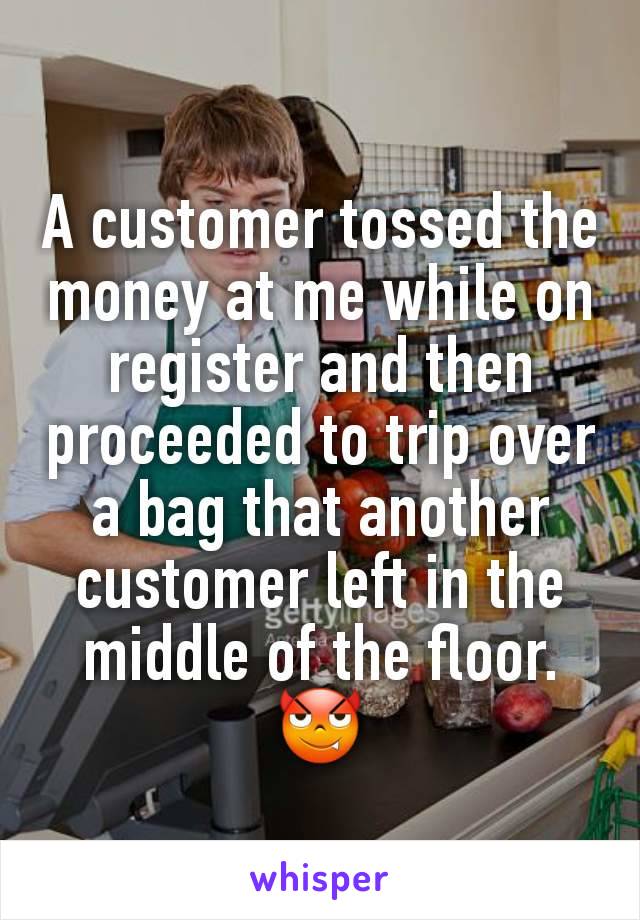 A customer tossed the money at me while on register and then proceeded to trip over a bag that another customer left in the middle of the floor.😈