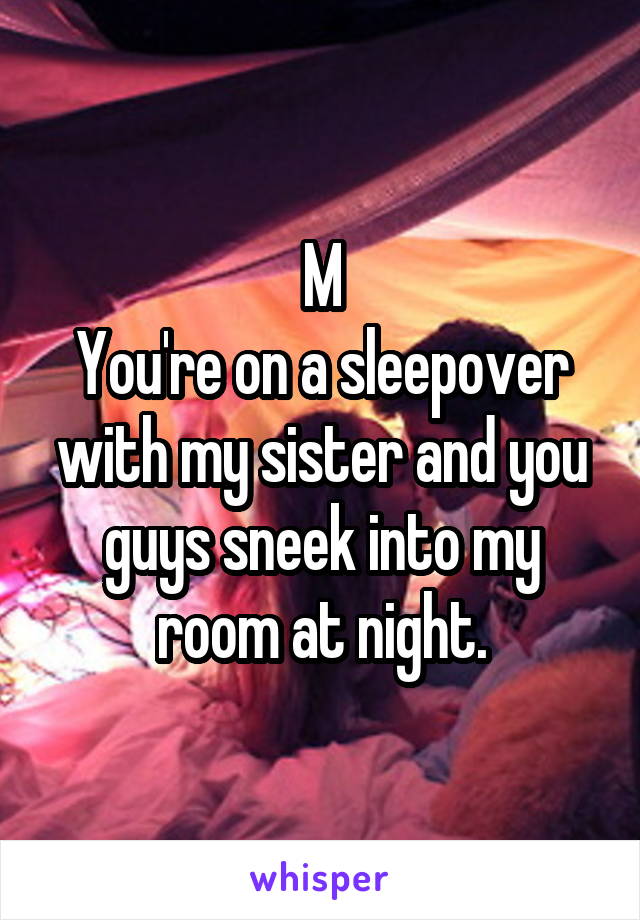 M
You're on a sleepover with my sister and you guys sneek into my room at night.