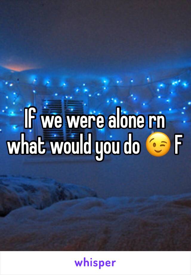If we were alone rn what would you do 😉 F