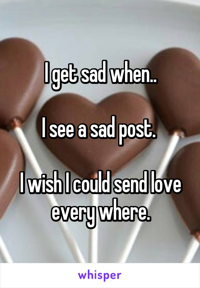 I get sad when..

I see a sad post. 

I wish I could send love every where.