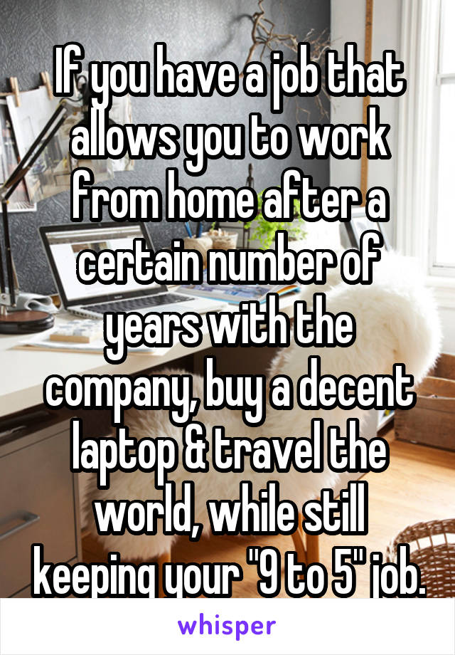 If you have a job that allows you to work from home after a certain number of years with the company, buy a decent laptop & travel the world, while still keeping your "9 to 5" job.