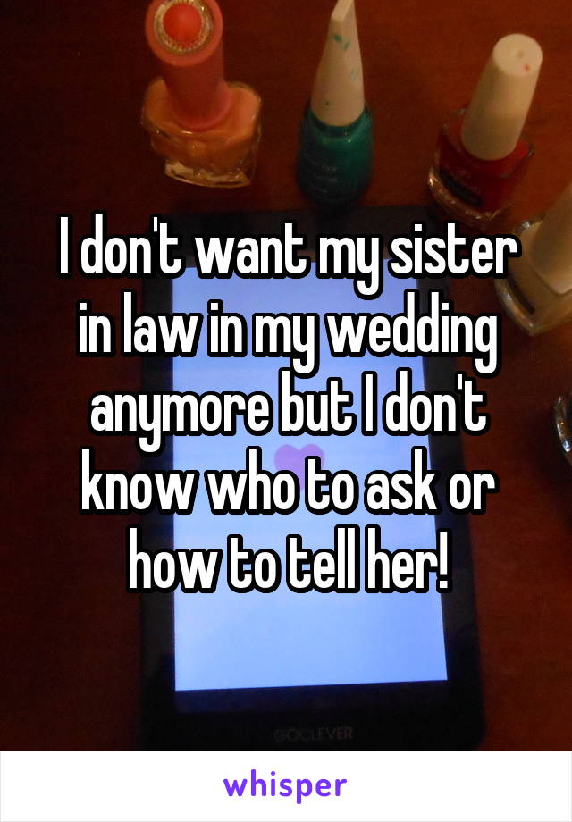I don't want my sister in law in my wedding anymore but I don't know who to ask or how to tell her!