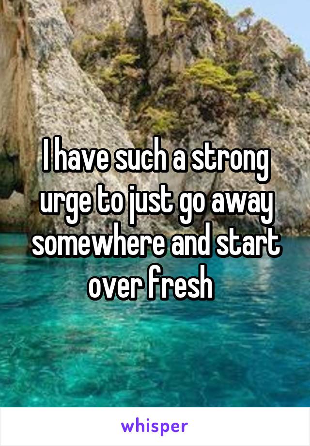 I have such a strong urge to just go away somewhere and start over fresh  