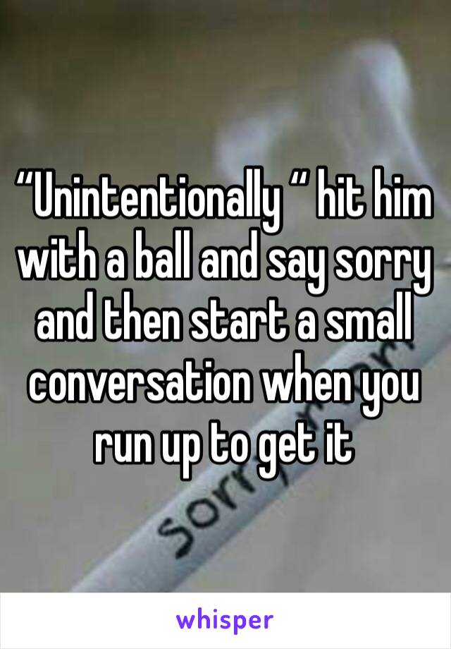 “Unintentionally “ hit him with a ball and say sorry and then start a small conversation when you run up to get it