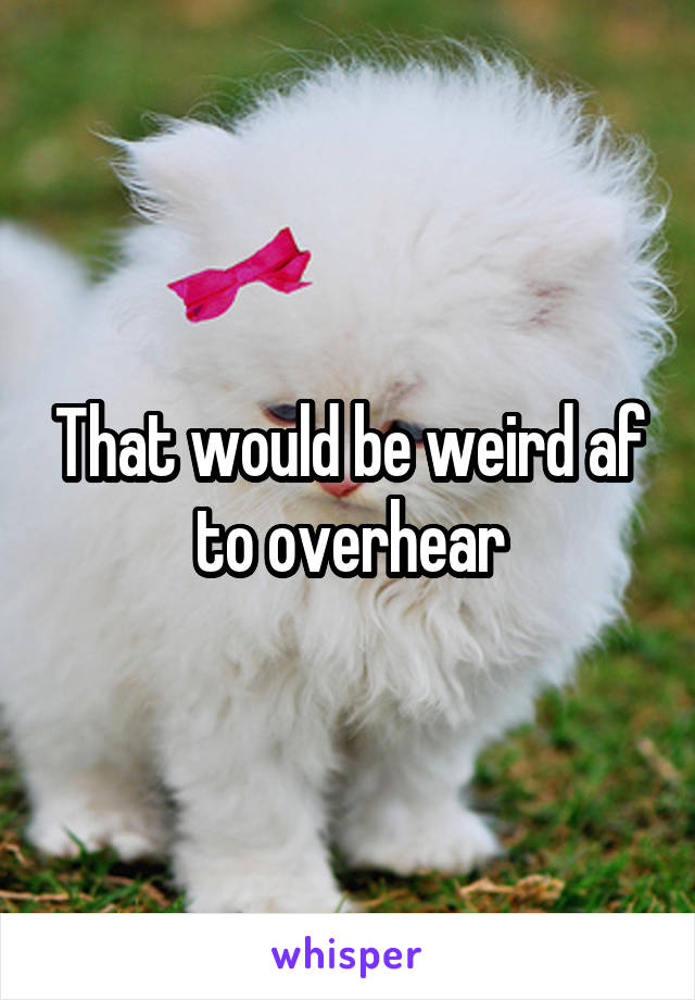 That would be weird af to overhear