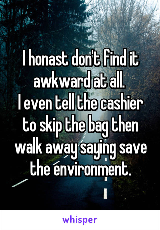 I honast don't find it awkward at all. 
I even tell the cashier to skip the bag then walk away saying save the environment.