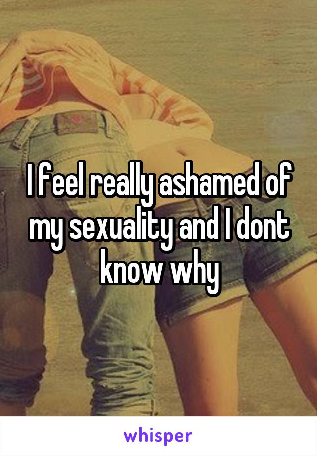 I feel really ashamed of my sexuality and I dont know why
