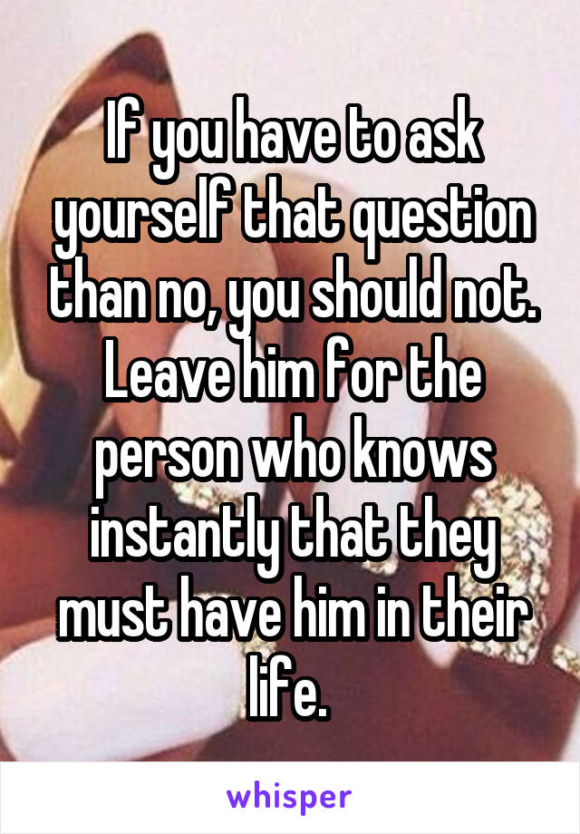 If you have to ask yourself that question than no, you should not. Leave him for the person who knows instantly that they must have him in their life. 