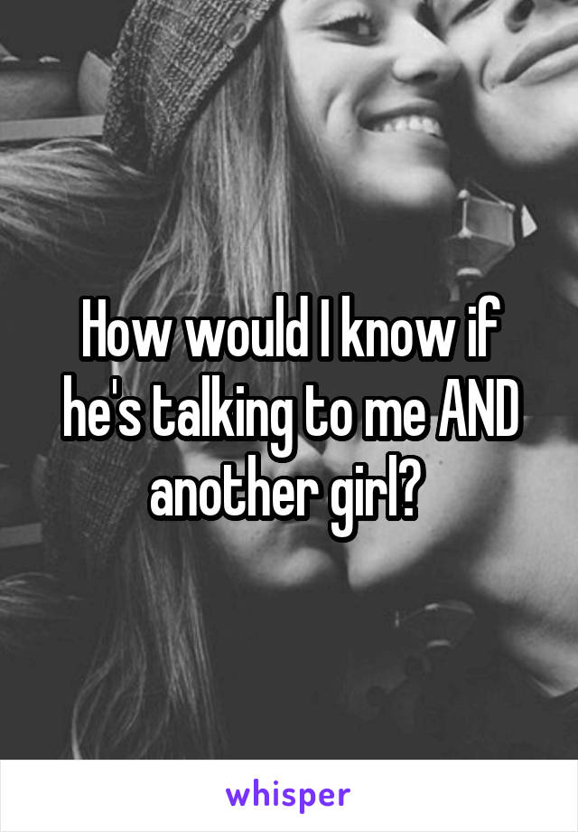 How would I know if he's talking to me AND another girl? 