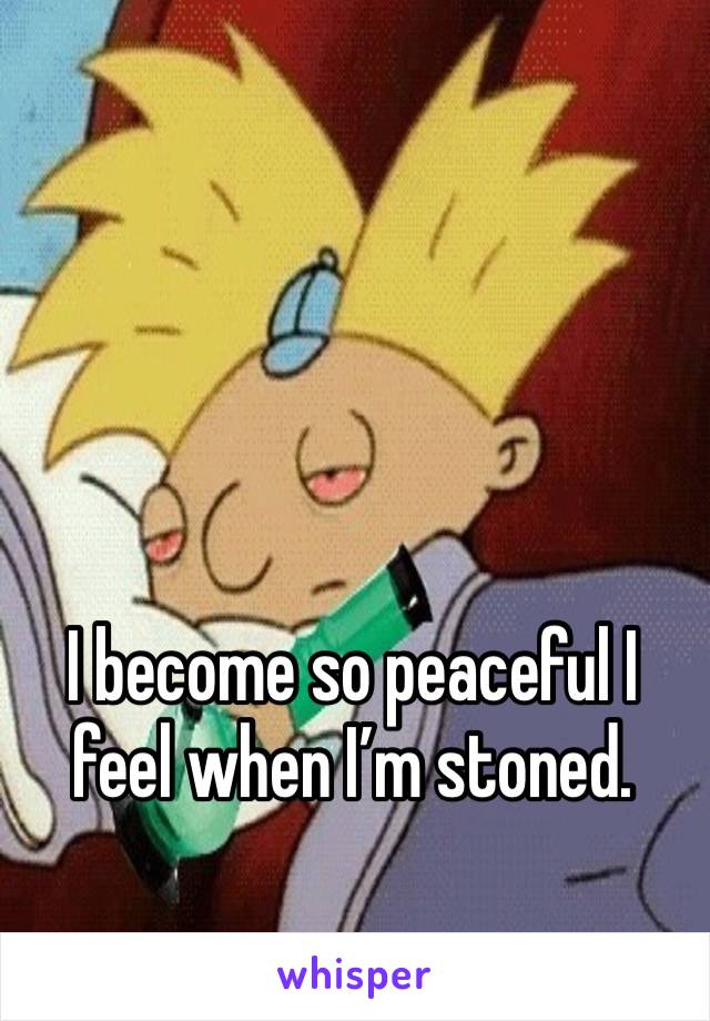 I become so peaceful I feel when I’m stoned. 