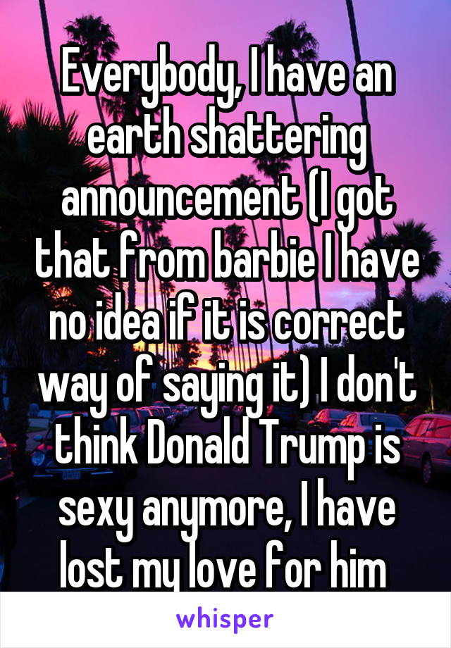 Everybody, I have an earth shattering announcement (I got that from barbie I have no idea if it is correct way of saying it) I don't think Donald Trump is sexy anymore, I have lost my love for him 