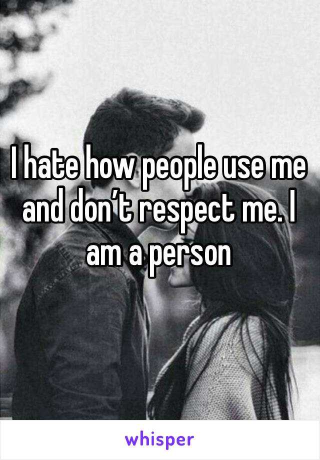 I hate how people use me and don’t respect me. I am a person 