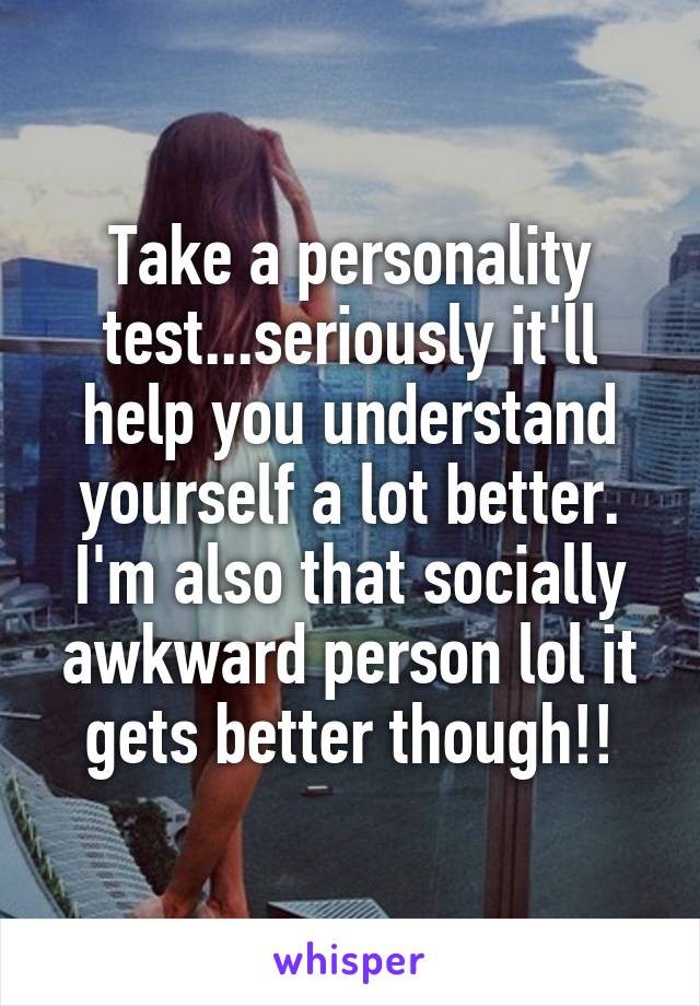 Take a personality test...seriously it'll help you understand yourself a lot better. I'm also that socially awkward person lol it gets better though!!