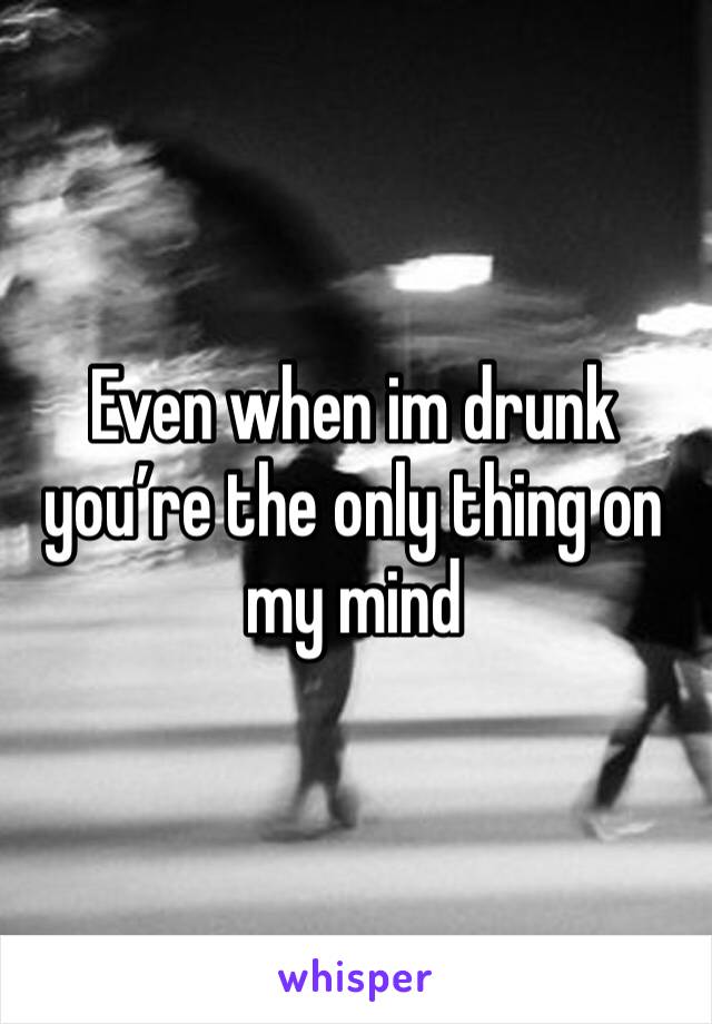 Even when im drunk you’re the only thing on my mind