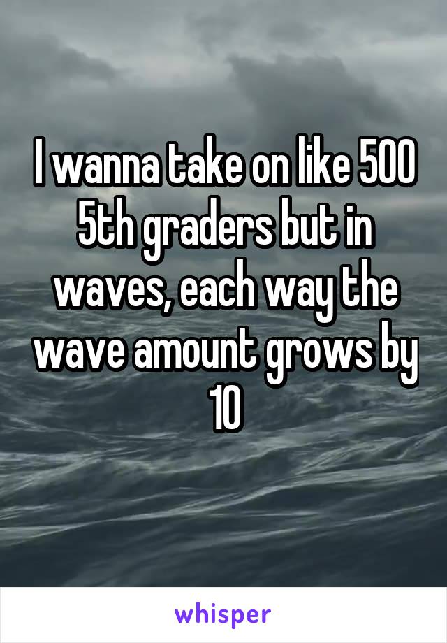 I wanna take on like 500 5th graders but in waves, each way the wave amount grows by 10

