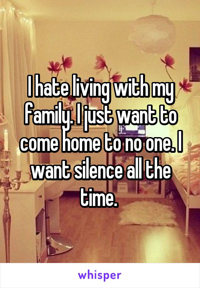 I hate living with my family. I just want to come home to no one. I want silence all the time. 