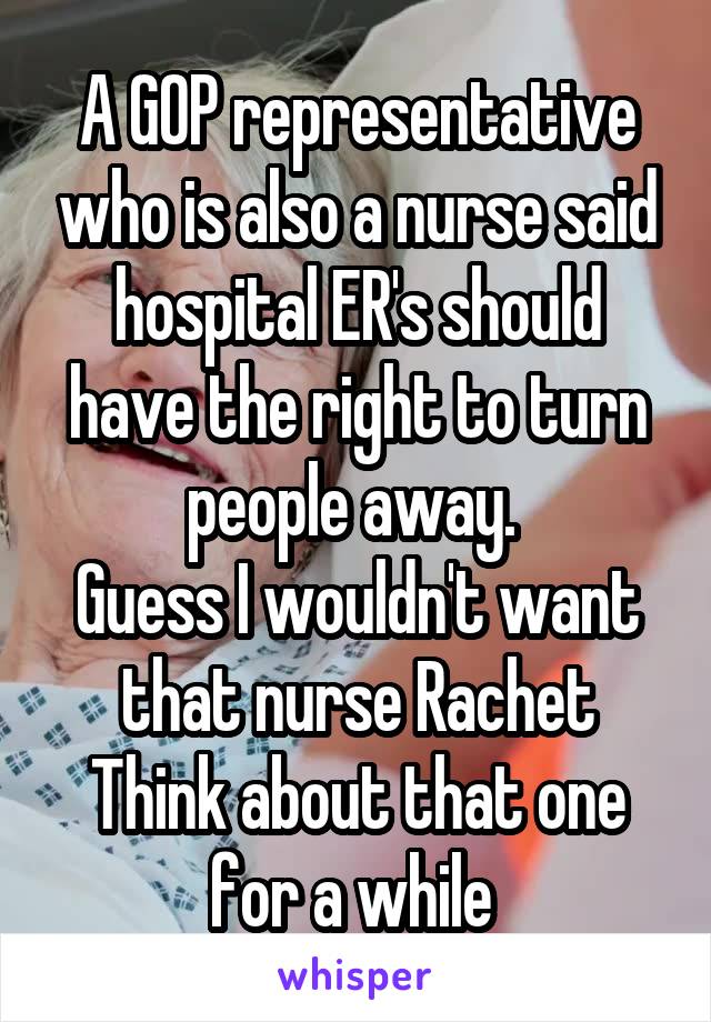 A GOP representative who is also a nurse said hospital ER's should have the right to turn people away. 
Guess I wouldn't want that nurse Rachet
Think about that one for a while 