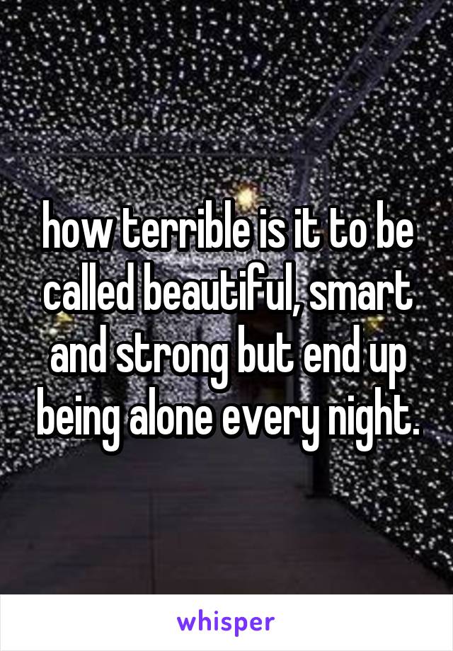 how terrible is it to be called beautiful, smart and strong but end up being alone every night.