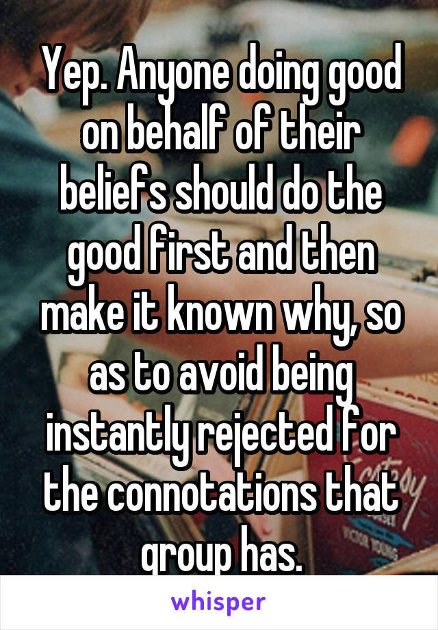 Yep. Anyone doing good on behalf of their beliefs should do the good first and then make it known why, so as to avoid being instantly rejected for the connotations that group has.