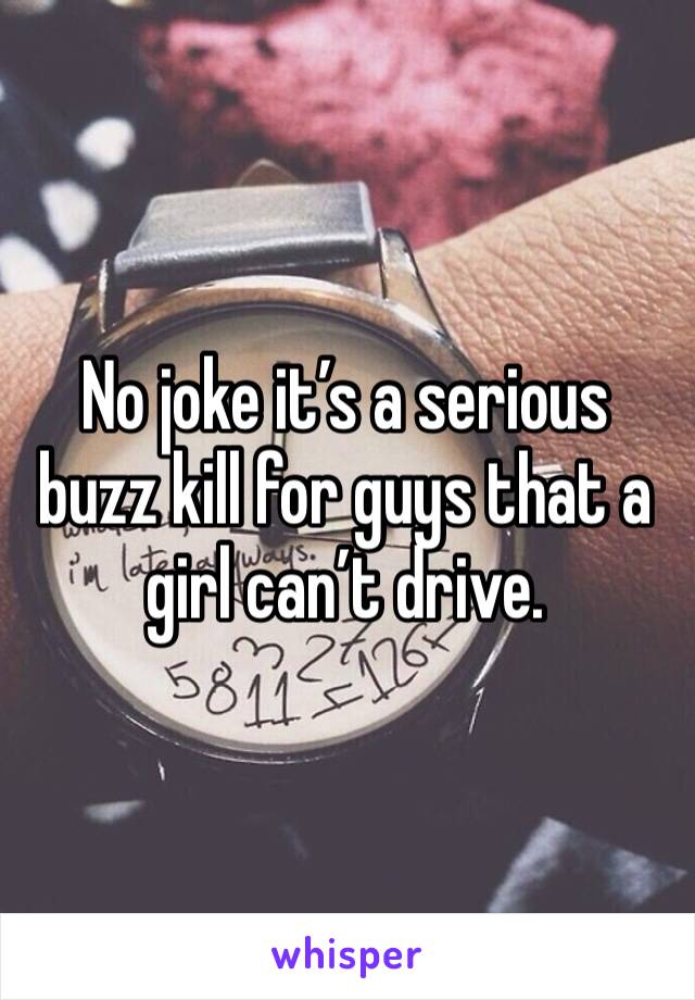 No joke it’s a serious buzz kill for guys that a girl can’t drive. 