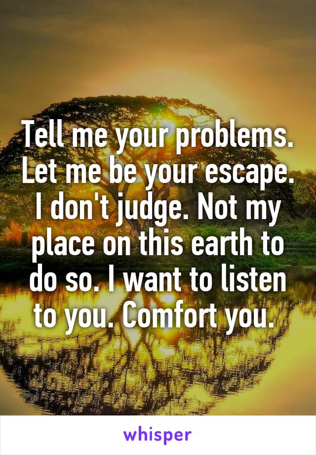 Tell me your problems. Let me be your escape. I don't judge. Not my place on this earth to do so. I want to listen to you. Comfort you. 