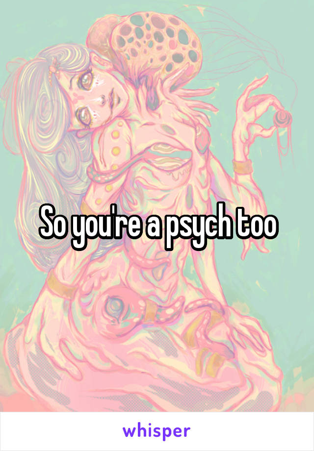 So you're a psych too