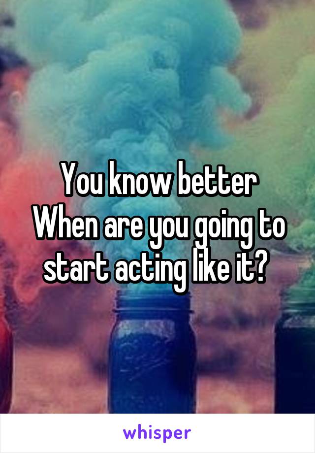 You know better
When are you going to start acting like it? 