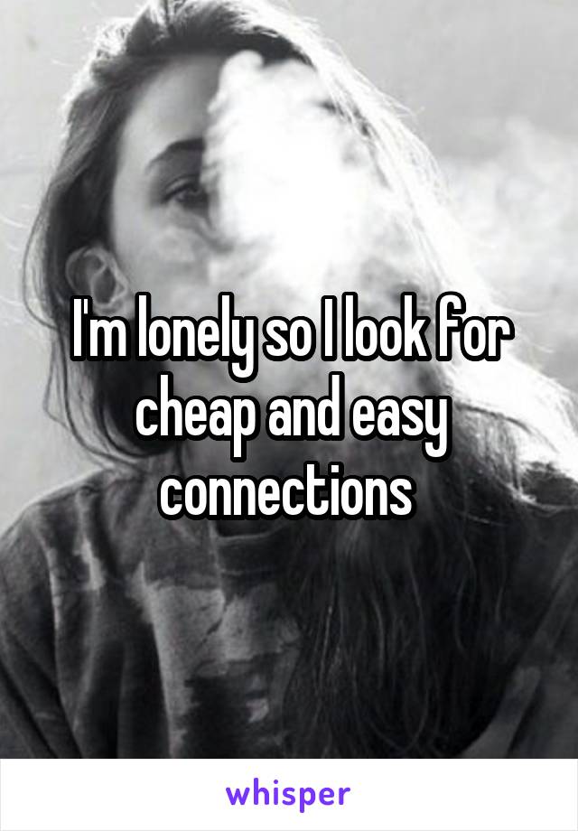 I'm lonely so I look for cheap and easy connections 