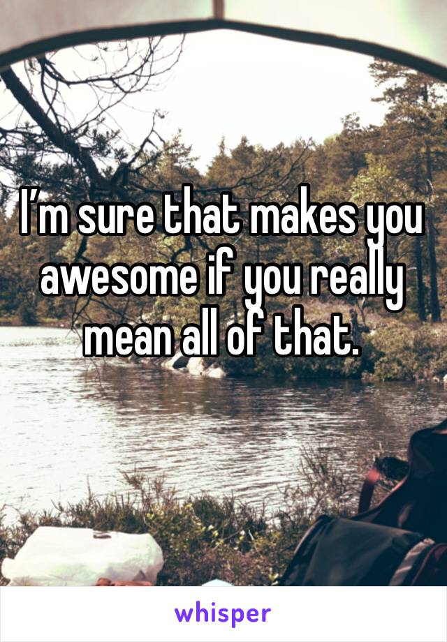 I’m sure that makes you awesome if you really mean all of that.