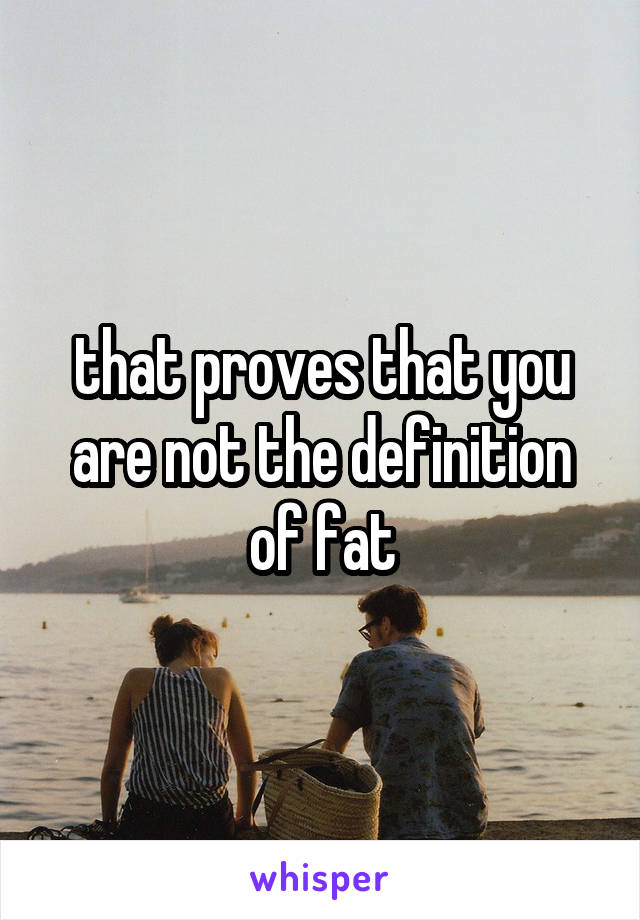 that proves that you are not the definition of fat