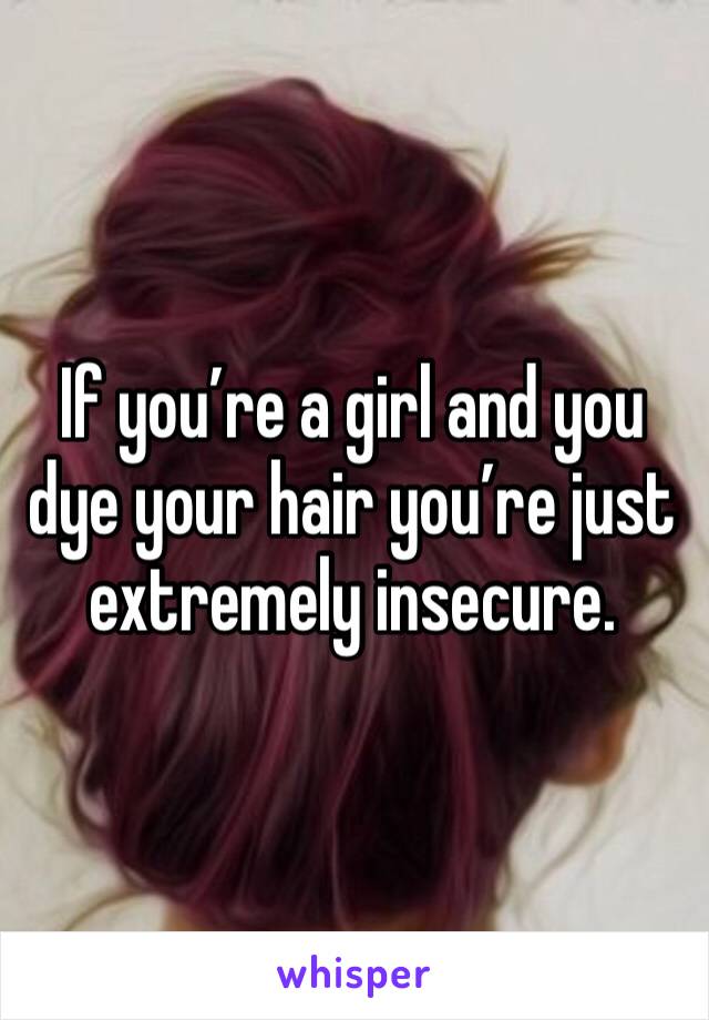 If you’re a girl and you dye your hair you’re just extremely insecure.