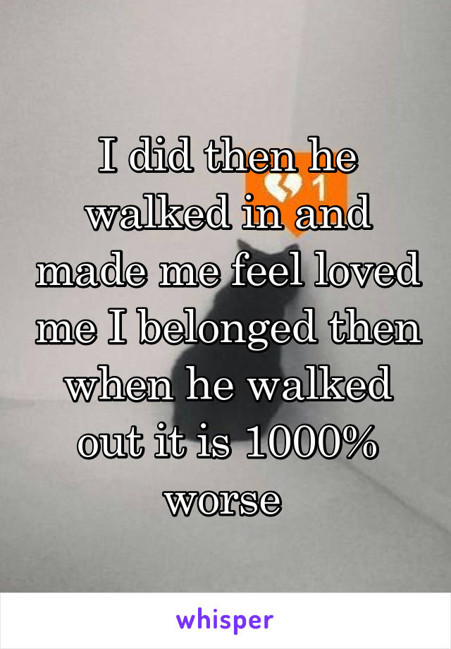 I did then he walked in and made me feel loved me I belonged then when he walked out it is 1000% worse 