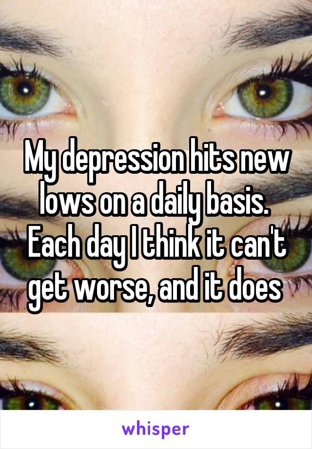 My depression hits new lows on a daily basis. 
Each day I think it can't get worse, and it does 
