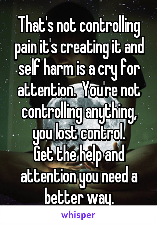 That's not controlling pain it's creating it and self harm is a cry for attention.  You're not controlling anything, you lost control.
Get the help and attention you need a better way.