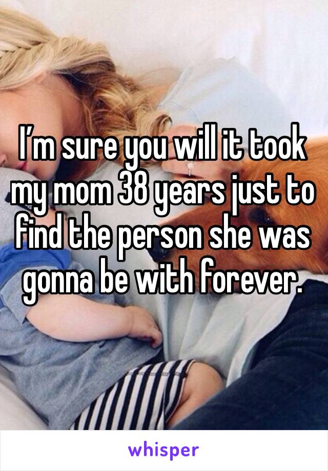 I’m sure you will it took my mom 38 years just to find the person she was gonna be with forever.
