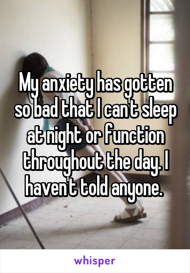 My anxiety has gotten so bad that I can't sleep at night or function throughout the day. I haven't told anyone. 