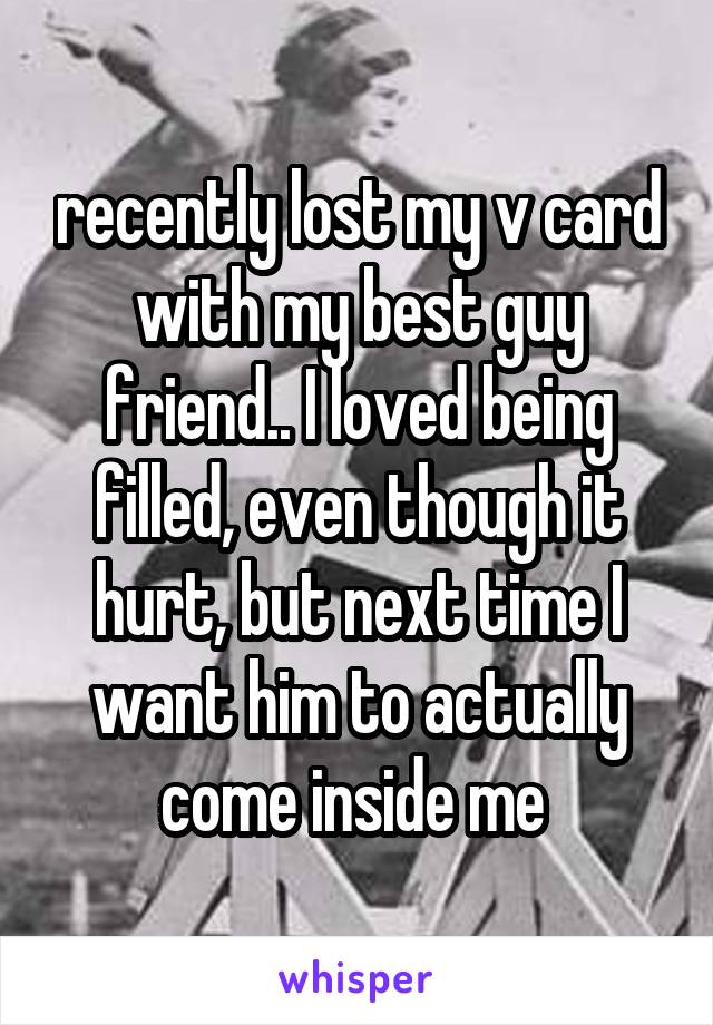recently lost my v card with my best guy friend.. I loved being filled, even though it hurt, but next time I want him to actually come inside me 