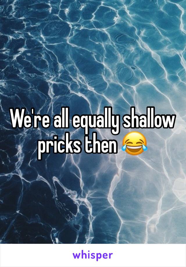 We're all equally shallow pricks then 😂