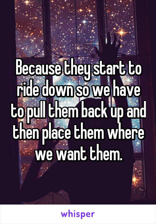 Because they start to ride down so we have to pull them back up and then place them where we want them.