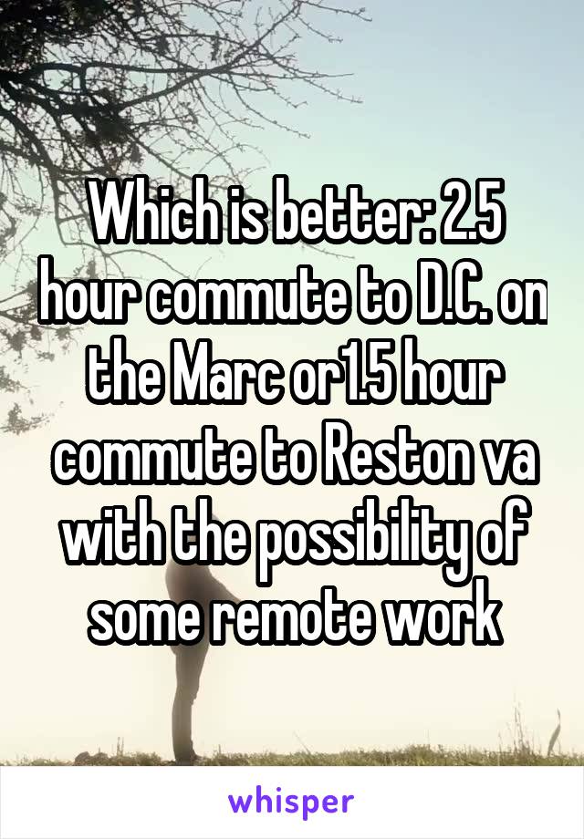Which is better: 2.5 hour commute to D.C. on the Marc or1.5 hour commute to Reston va with the possibility of some remote work