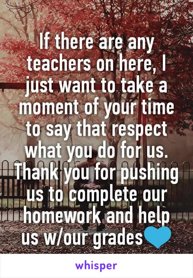 If there are any teachers on here, I just want to take a moment of your time to say that respect what you do for us. Thank you for pushing us to complete our homework and help us w/our grades💙