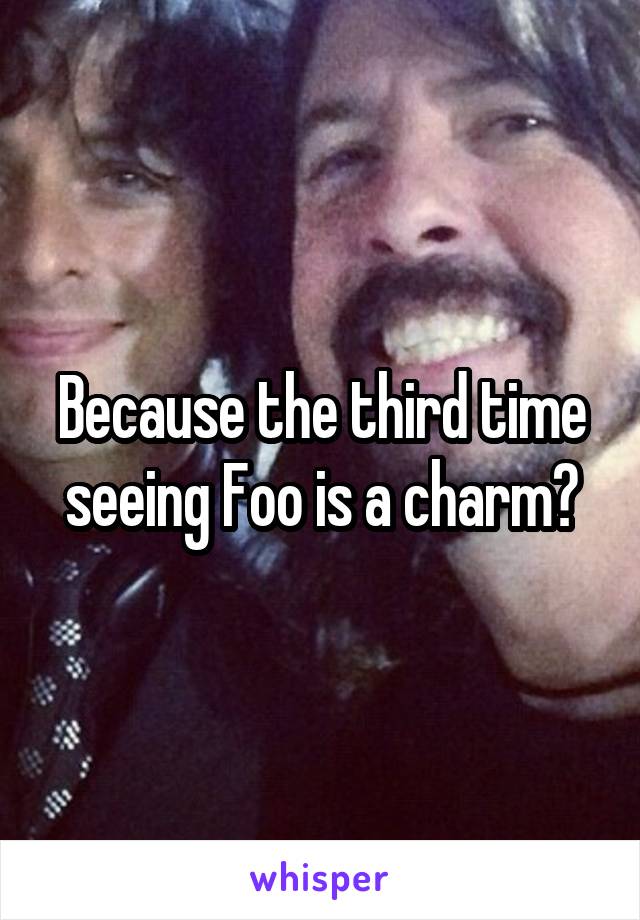 Because the third time seeing Foo is a charm?