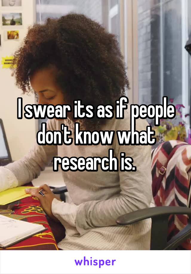 I swear its as if people don't know what research is. 