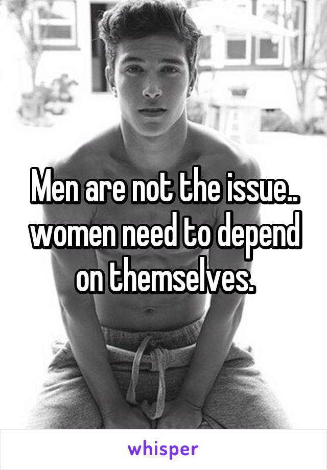 Men are not the issue.. women need to depend on themselves.