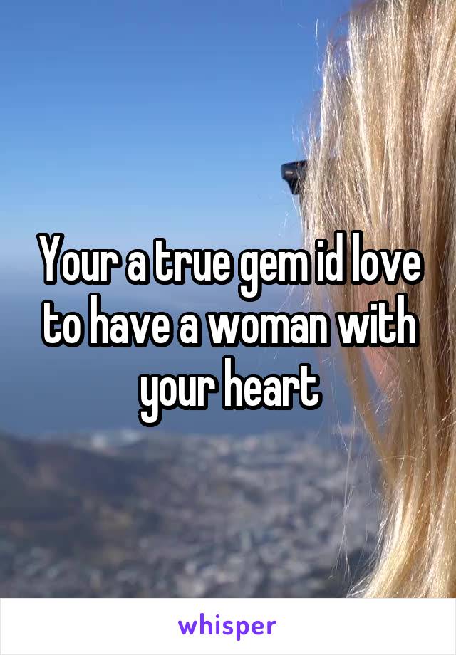 Your a true gem id love to have a woman with your heart