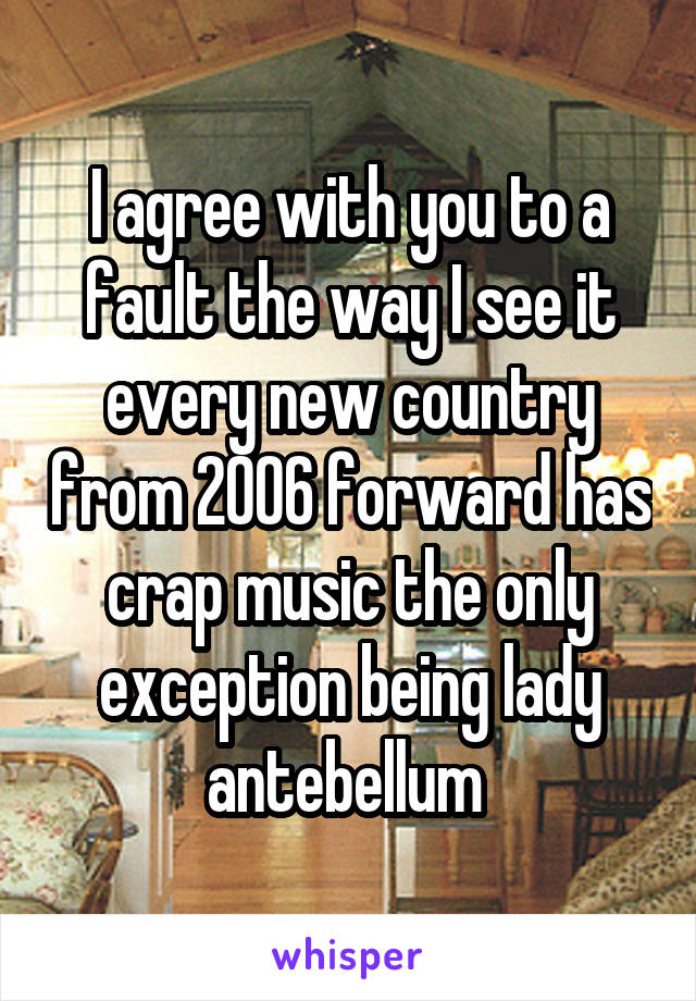 I agree with you to a fault the way I see it every new country from 2006 forward has crap music the only exception being lady antebellum 