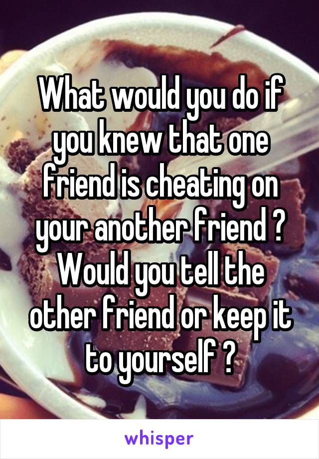 What would you do if you knew that one friend is cheating on your another friend ?
Would you tell the other friend or keep it to yourself ?