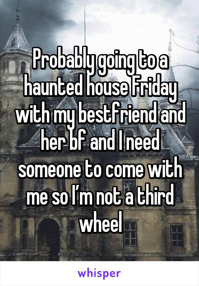Probably going to a haunted house Friday with my bestfriend and her bf and I need someone to come with me so I’m not a third wheel
