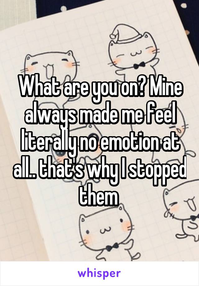 What are you on? Mine always made me feel literally no emotion at all.. that's why I stopped them 